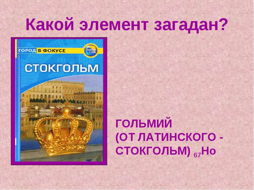 Какой элемент загадан? ГОЛЬМИЙ (ОТ ЛАТИНСКОГО - СТОКГОЛЬМ) 67Ho