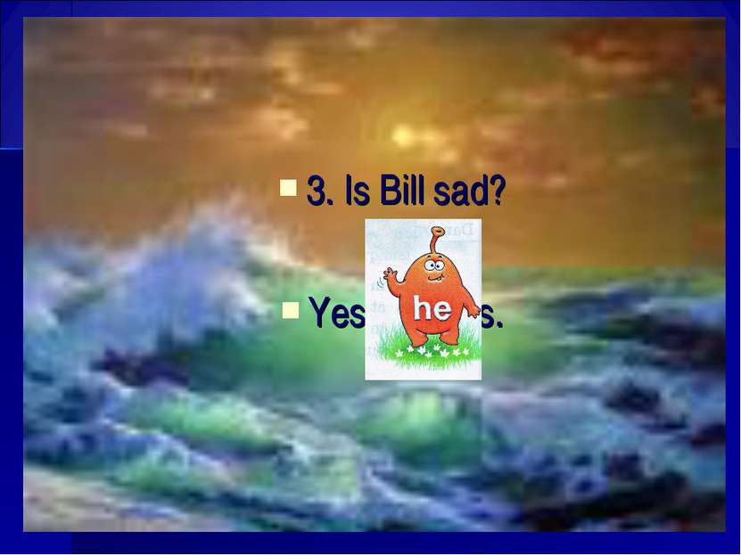 3. Is Bill sad? Yes, is.