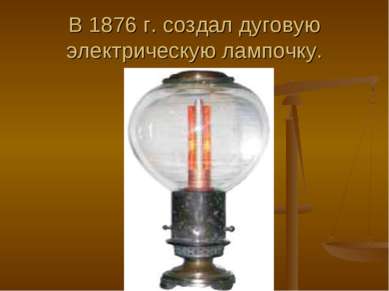 В 1876 г. создал дуговую электрическую лампочку.