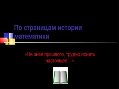 По страницам истории математики «Не зная прошлого, трудно понять настоящее…»