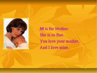 M is for Mother. She is so fine. You love your mother, And I love mine.