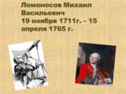 Ломоносов Михаил Васильевич 19 ноября 1711г. – 15 апреля 1765 г