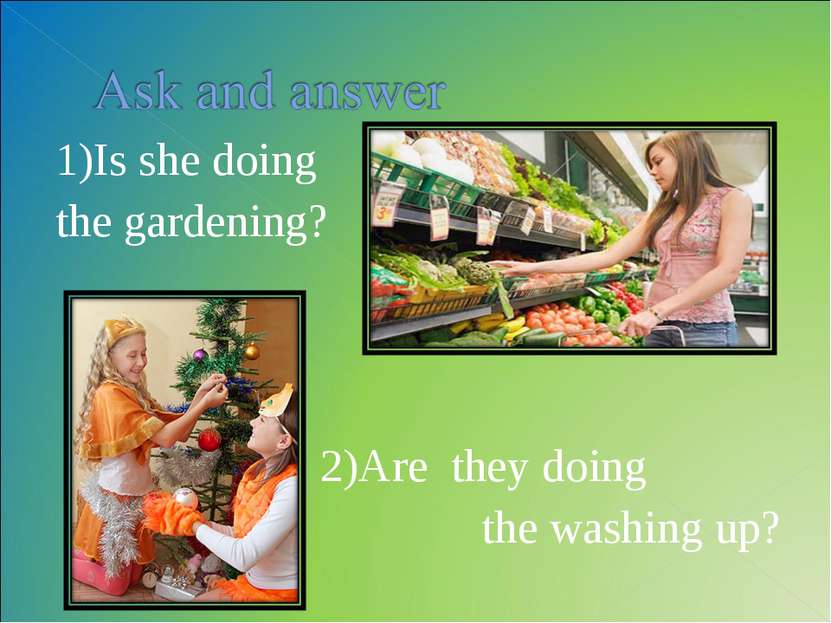 1)Is she doing the gardening? 2)Are they doing the washing up?