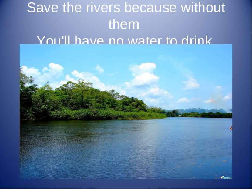 Save the rivers because without them You'll have no water to drink.