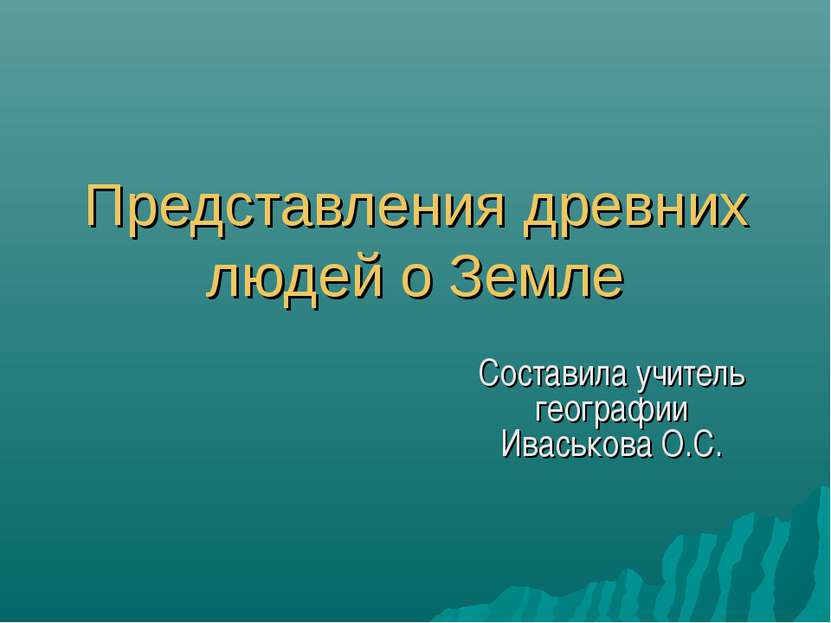 Представления древних людей о Земле Составила учитель географии Иваськова О.С.