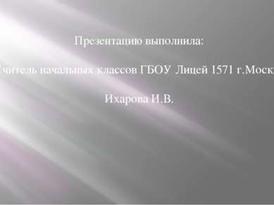 Презентацию выполнила: Учитель начальных классов ГБОУ Лицей 1571 г.Москва Иха...