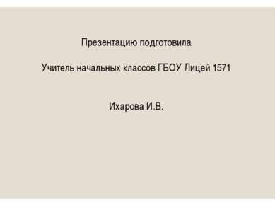 Презентацию подготовила Учитель начальных классов ГБОУ Лицей 1571 Ихарова И.В.
