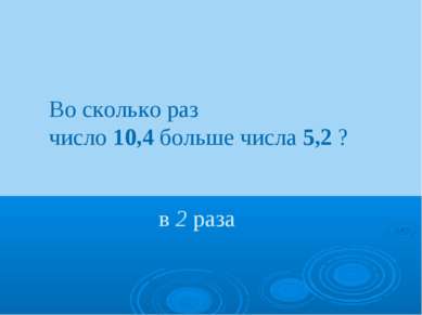 Во сколько раз число 10,4 больше числа 5,2 ? в 2 раза