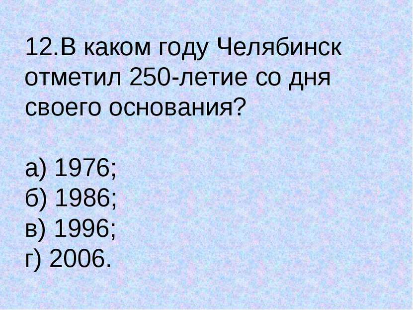 12.В каком году Челябинск отметил 250-летие со дня своего основания? а) 1976;...