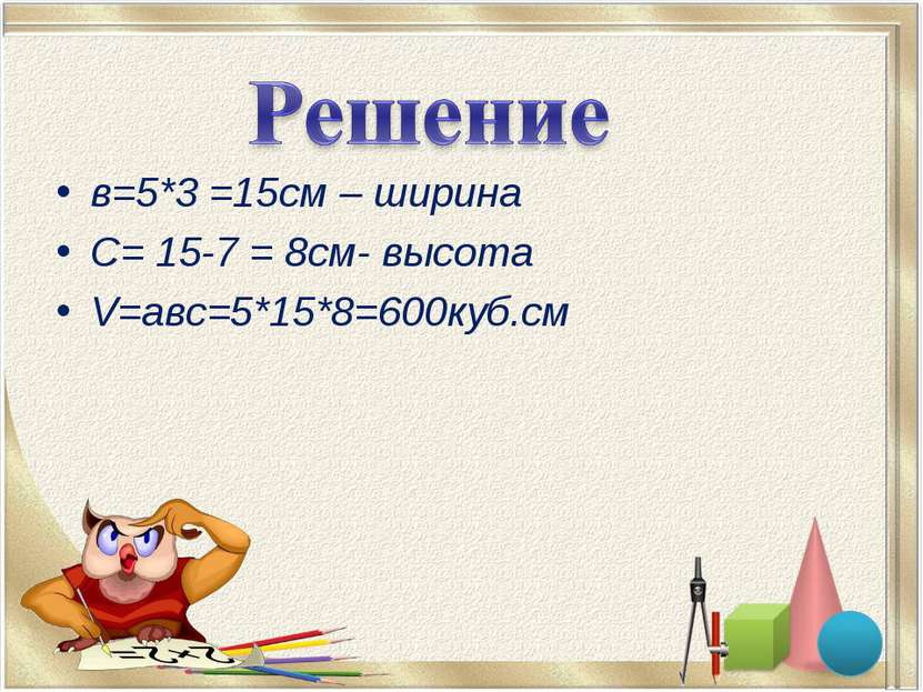 в=5*3 =15см – ширина С= 15-7 = 8см- высота V=авс=5*15*8=600куб.см