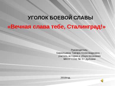 УГОЛОК БОЕВОЙ СЛАВЫ «Вечная слава тебе, Сталинград!» Руководитель: Бирюлькина...