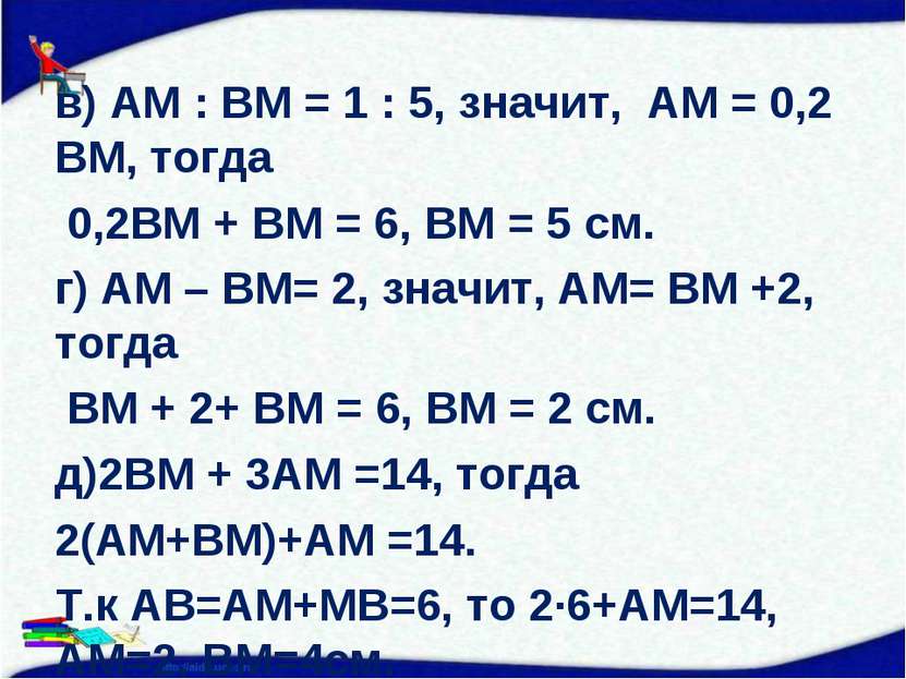 в) АМ : ВМ = 1 : 5, значит, АМ = 0,2 ВМ, тогда 0,2ВМ + ВМ = 6, ВМ = 5 см. г) ...