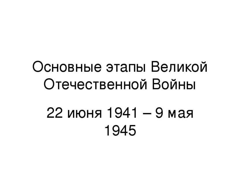 Основные этапы Великой Отечественной Войны 22 июня 1941 – 9 мая 1945