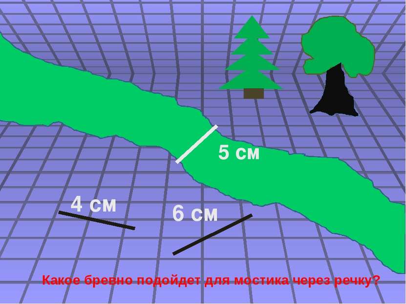 4 см 6 см 5 см Какое бревно подойдет для мостика через речку?