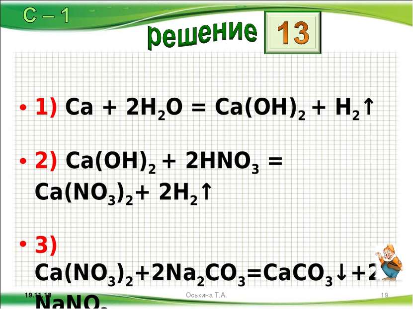 1) Ca + 2H2O = Ca(OH)2 + H2↑ 2) Ca(OH)2 + 2HNO3 = Ca(NO3)2+ 2H2↑ 3) Ca(NO3)2+...
