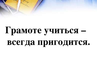 Грамоте учиться – всегда пригодится.