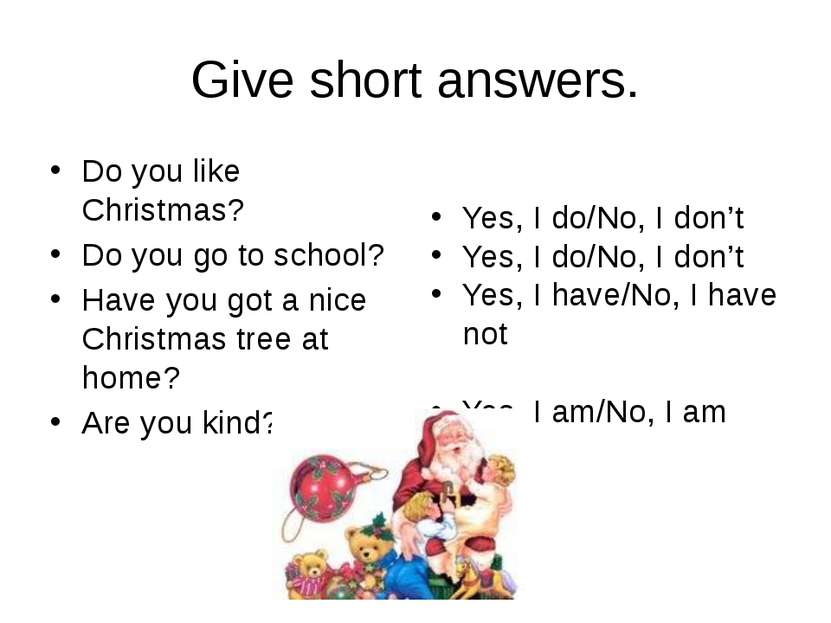 Give short answers. Do you like Christmas? Do you go to school? Have you got ...